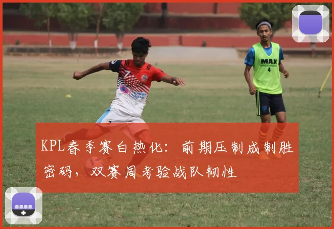 KPL春季赛白热化：前期压制成制胜密码，双赛周考验战队韧性