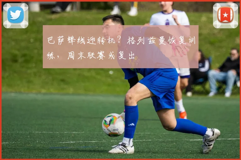 巴萨锋线迎转机？格列兹曼恢复训练，周末联赛或复出