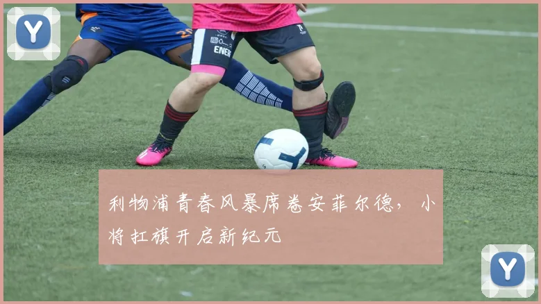 利物浦青春风暴席卷安菲尔德，小将扛旗开启新纪元