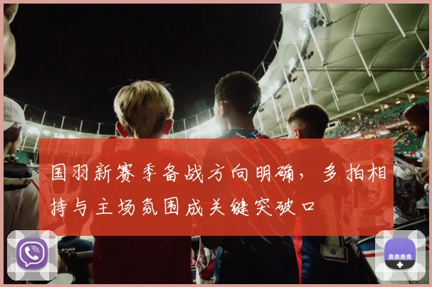 国羽新赛季备战方向明确，多拍相持与主场氛围成关键突破口