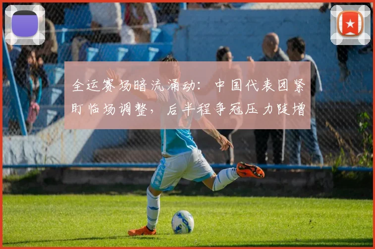 全运赛场暗流涌动：中国代表团紧盯临场调整，后半程争冠压力陡增