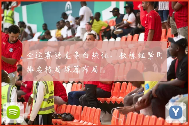全运赛场竞争白热化，教练组紧盯排名格局谋篇布局