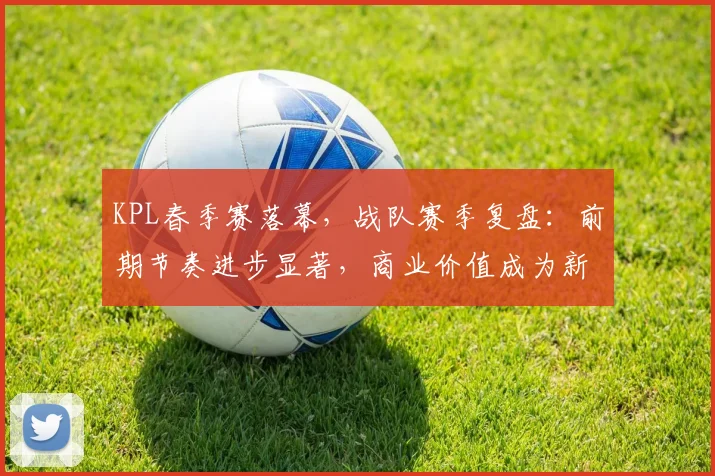 KPL春季赛落幕，战队赛季复盘：前期节奏进步显著，商业价值成为新课题