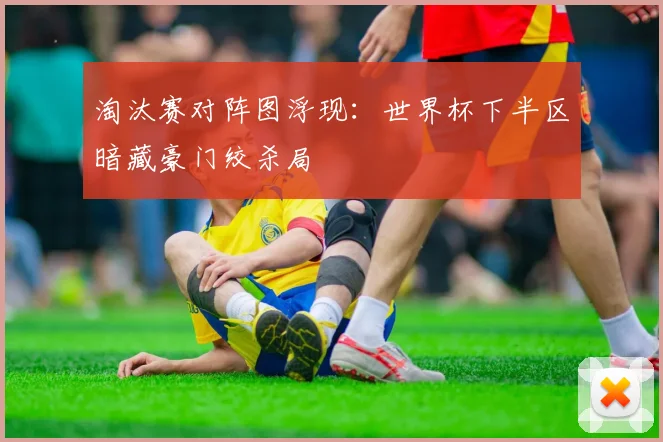 淘汰赛对阵图浮现：世界杯下半区暗藏豪门绞杀局