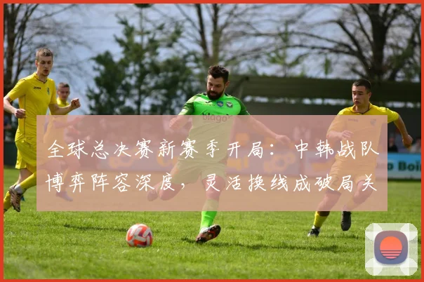 全球总决赛新赛季开局：中韩战队博弈阵容深度，灵活换线成破局关键