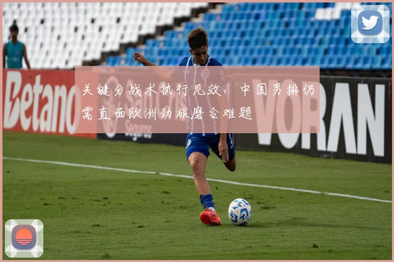 关键分战术执行见效，中国男排仍需直面欧洲劲旅磨合难题