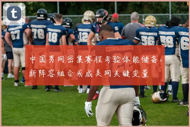 中国男网密集赛程考验体能储备，新阵容组合或成美网关键变量