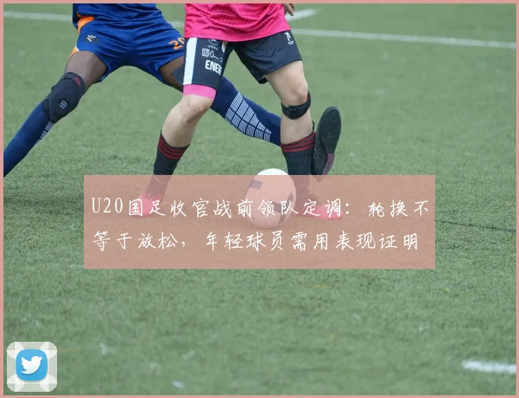 U20国足收官战前领队定调：轮换不等于放松，年轻球员需用表现证明自己