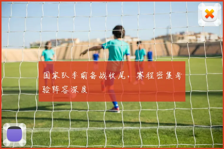 国家队季前备战收尾，赛程密集考验阵容深度