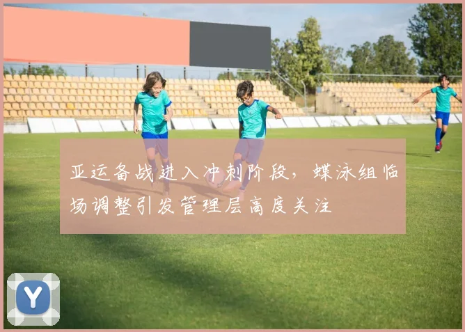 亚运备战进入冲刺阶段，蝶泳组临场调整引发管理层高度关注