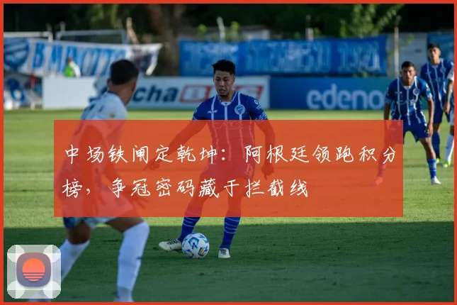 中场铁闸定乾坤：阿根廷领跑积分榜，争冠密码藏于拦截线