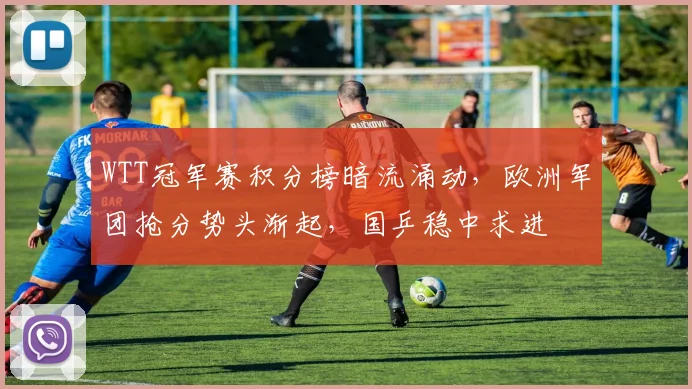 WTT冠军赛积分榜暗流涌动，欧洲军团抢分势头渐起，国乒稳中求进