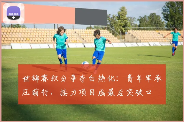 世锦赛积分争夺白热化：青年军承压前行，接力项目成最后突破口